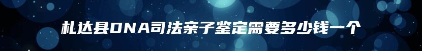 札达县DNA司法亲子鉴定需要多少钱一个