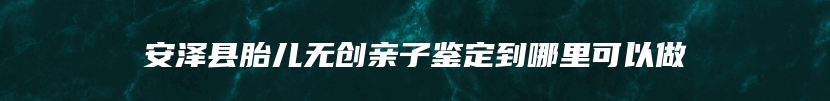 安泽县胎儿无创亲子鉴定到哪里可以做