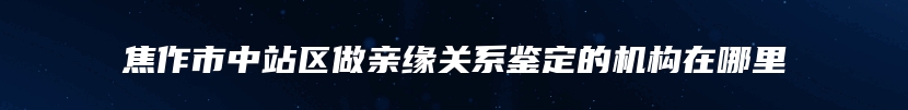 焦作市中站区做亲缘关系鉴定的机构在哪里