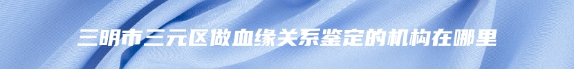 三明市三元区做血缘关系鉴定的机构在哪里