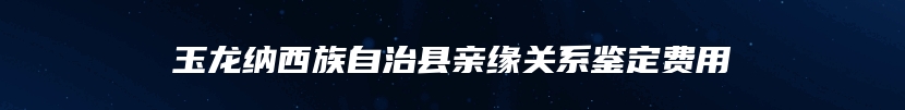 玉龙纳西族自治县亲缘关系鉴定费用