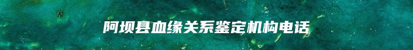 阿坝县血缘关系鉴定机构电话