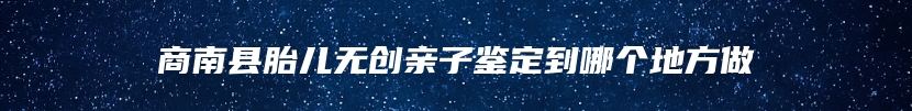 商南县胎儿无创亲子鉴定到哪个地方做
