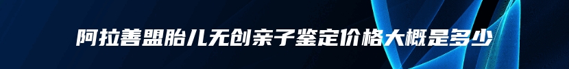 阿拉善盟胎儿无创亲子鉴定价格大概是多少