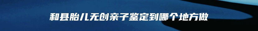 和县胎儿无创亲子鉴定到哪个地方做