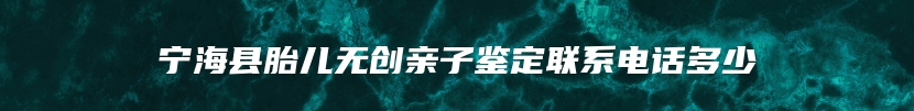 宁海县胎儿无创亲子鉴定联系电话多少