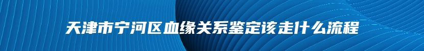 天津市宁河区血缘关系鉴定该走什么流程