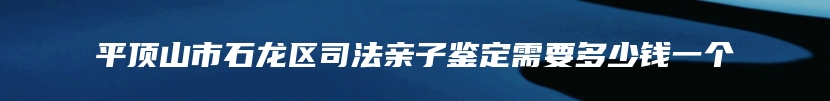 平顶山市石龙区司法亲子鉴定需要多少钱一个
