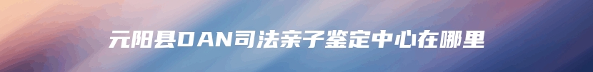 元阳县DAN司法亲子鉴定中心在哪里