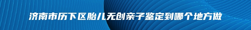 济南市历下区胎儿无创亲子鉴定到哪个地方做