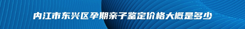 内江市东兴区孕期亲子鉴定价格大概是多少