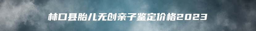 林口县胎儿无创亲子鉴定价格2023