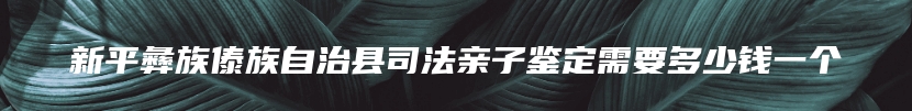 新平彝族傣族自治县司法亲子鉴定需要多少钱一个