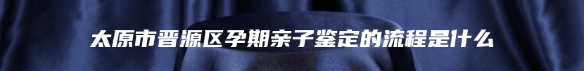 太原市晋源区孕期亲子鉴定的流程是什么