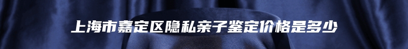 上海市嘉定区隐私亲子鉴定价格是多少