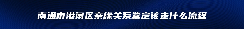 南通市港闸区亲缘关系鉴定该走什么流程