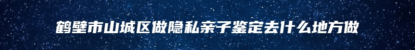 鹤壁市山城区做隐私亲子鉴定去什么地方做