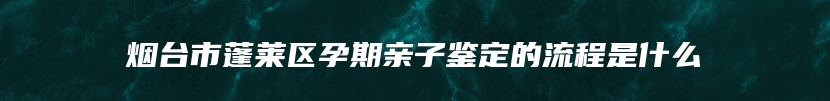 烟台市蓬莱区孕期亲子鉴定的流程是什么