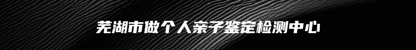芜湖市做个人亲子鉴定检测中心