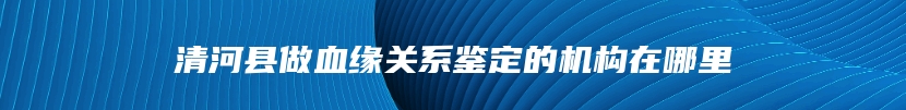 清河县做血缘关系鉴定的机构在哪里