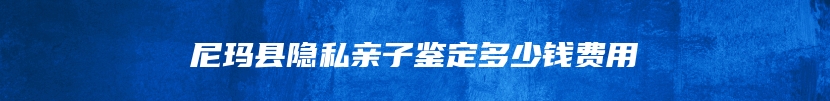 尼玛县隐私亲子鉴定多少钱费用