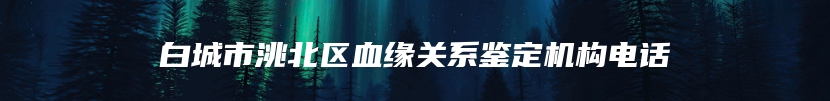 白城市洮北区血缘关系鉴定机构电话