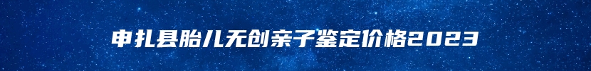 申扎县胎儿无创亲子鉴定价格2023