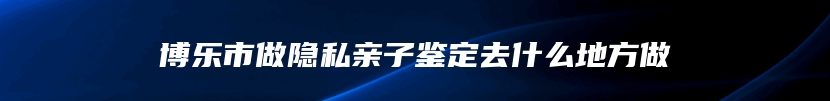 博乐市做隐私亲子鉴定去什么地方做