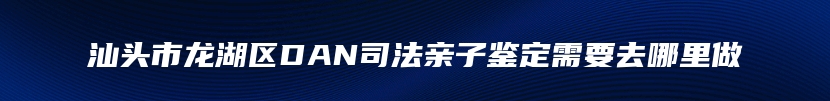 汕头市龙湖区DAN司法亲子鉴定需要去哪里做