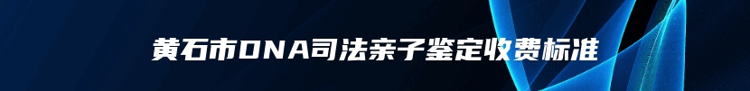 黄石市DNA司法亲子鉴定收费标准
