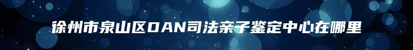 徐州市泉山区DAN司法亲子鉴定中心在哪里