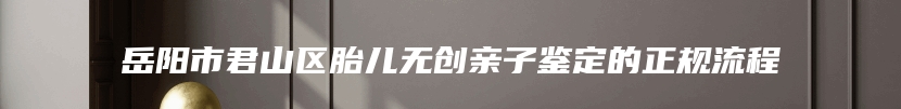 岳阳市君山区胎儿无创亲子鉴定的正规流程