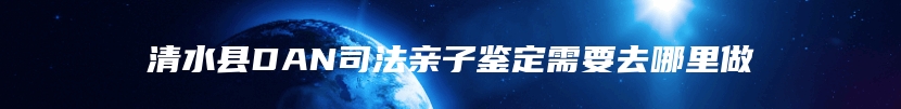 清水县DAN司法亲子鉴定需要去哪里做