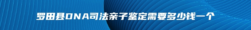 罗田县DNA司法亲子鉴定需要多少钱一个