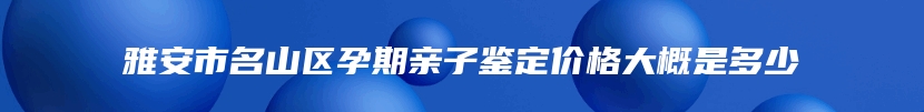 雅安市名山区孕期亲子鉴定价格大概是多少