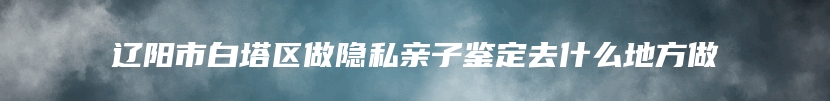 辽阳市白塔区做隐私亲子鉴定去什么地方做