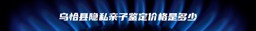 乌恰县隐私亲子鉴定价格是多少