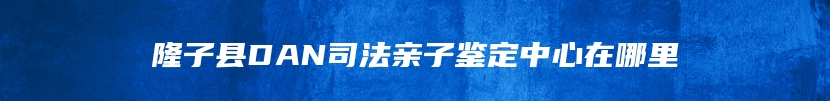 隆子县DAN司法亲子鉴定中心在哪里