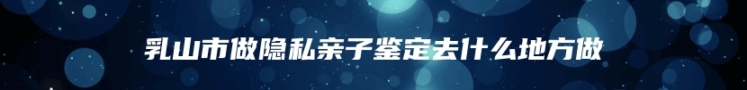 乳山市做隐私亲子鉴定去什么地方做