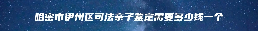 哈密市伊州区司法亲子鉴定需要多少钱一个
