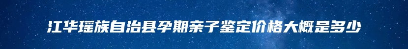 江华瑶族自治县孕期亲子鉴定价格大概是多少