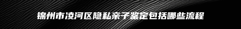 锦州市凌河区隐私亲子鉴定包括哪些流程