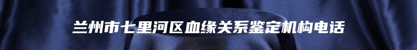 兰州市七里河区血缘关系鉴定机构电话