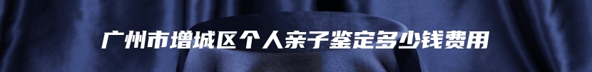 广州市增城区个人亲子鉴定多少钱费用