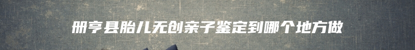 册亨县胎儿无创亲子鉴定到哪个地方做