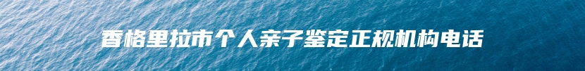 香格里拉市个人亲子鉴定正规机构电话