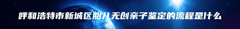 呼和浩特市新城区胎儿无创亲子鉴定的流程是什么