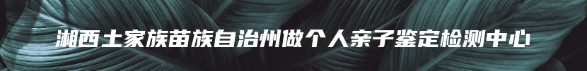 湘西土家族苗族自治州做个人亲子鉴定检测中心