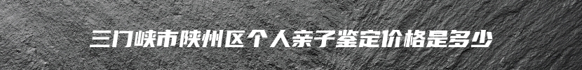 三门峡市陕州区个人亲子鉴定价格是多少