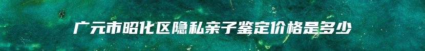 广元市昭化区隐私亲子鉴定价格是多少